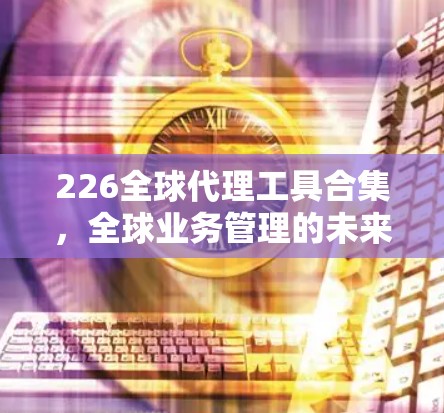226全球代理工具合集，全球业务管理的未来解决方案