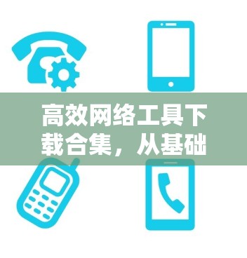 高效网络工具下载合集，从基础到高级的实用技巧