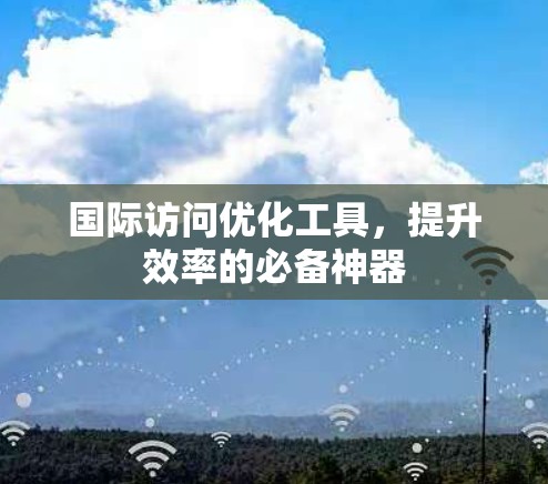 国际访问优化工具，提升效率的必备神器
