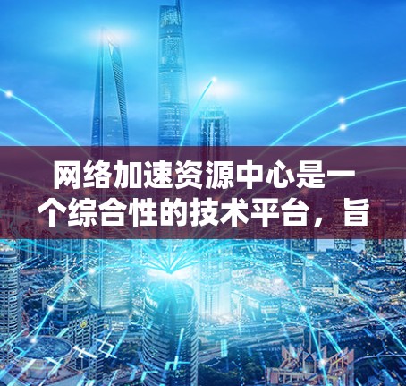 网络加速资源中心是一个综合性的技术平台，旨在为用户提供网络加速和资源管理的工具和服务。以下是对该主题的逐步解释和总结