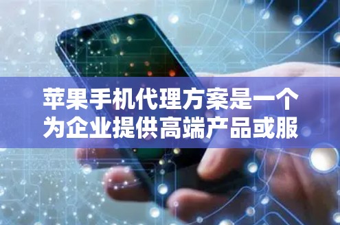 苹果手机代理方案是一个为企业提供高端产品或服务的重要渠道，主要服务于特定需求的消费者或行业客户。以下是对苹果代理方案的详细介绍