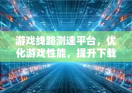 游戏线路测速平台，优化游戏性能，提升下载体验