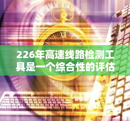 226年高速线路检测工具是一个综合性的评估工具，旨在评估未来高速交通网络的发展状况，并为政策制定和规划提供依据。以下是该工具的主要组成部分和功能