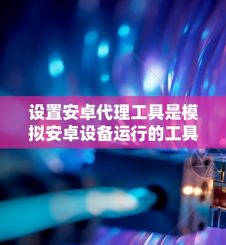设置安卓代理工具是模拟安卓设备运行的工具，帮助开发者进行测试和优化。以下是详细的步骤和注意事项