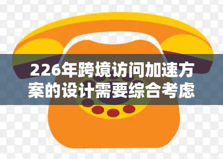 226年跨境访问加速方案的设计需要综合考虑技术、安全、用户体验和设备支持。以下是一个详细的设计方案