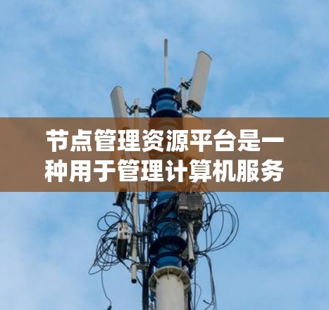 节点管理资源平台是一种用于管理计算机服务器、存储设备和其他资源的系统，涵盖从软件到硬件的各个方面。以下是关于节点管理资源平台的详细总结