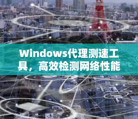 Windows代理测速工具，高效检测网络性能，助力优化网络和选择正确供应商