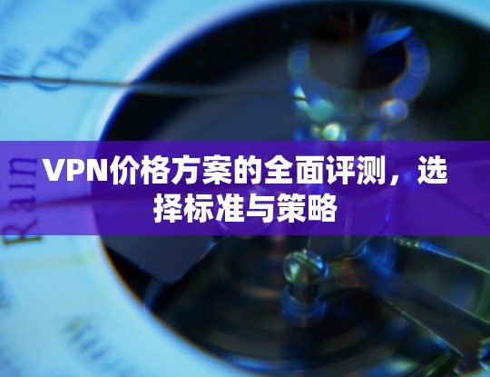VPN价格方案的全面评测，选择标准与策略