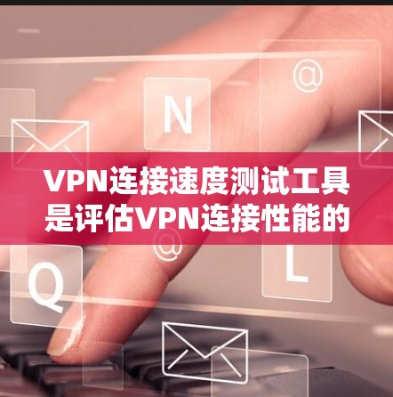 VPN连接速度测试工具是评估VPN连接性能的重要工具，以下是详细的步骤和建议