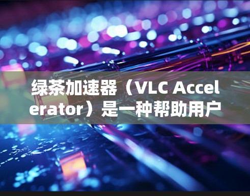 绿茶加速器（VLC Accelerator）是一种帮助用户快速加载浏览器缓存、下载视频、播放音乐等应用的工具。如果您需要快速加速多个应用，可以尝试以下几种绿茶加速器推荐