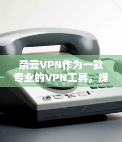奈云VPN作为一款专业的VPN工具，提供了丰富的功能和安全性选项，以下是对其主要优点和缺点的总结